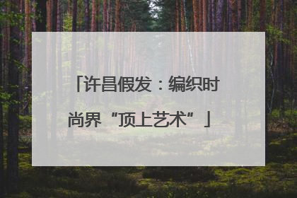 许昌假发：编织时尚界“顶上艺术”