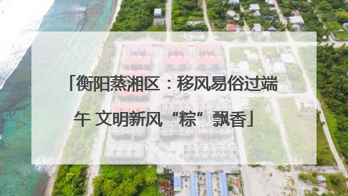 衡阳蒸湘区：移风易俗过端午 文明新风“粽”飘香