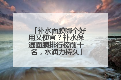 补水面膜哪个好用又便宜？补水保湿面膜排行榜前十名，水润力持久