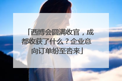 西博会圆满收官，成都收获了什么？企业意向订单纷至沓来