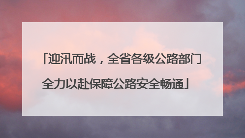 迎汛而战，全省各级公路部门全力以赴保障公路安全畅通