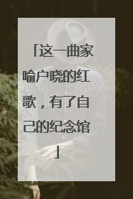 这一曲家喻户晓的红歌，有了自己的纪念馆