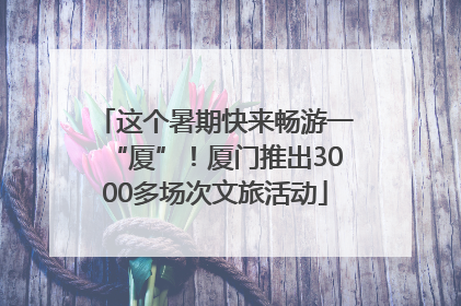 这个暑期快来畅游一“厦”！厦门推出3000多场次文旅活动