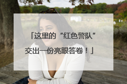 这里的“红色警队”交出一份亮眼答卷！