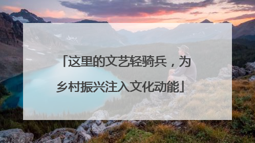 这里的文艺轻骑兵，为乡村振兴注入文化动能