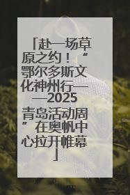 赴一场草原之约！“鄂尔多斯文化神州行——2025青岛活动周”在奥帆中心拉开帷幕