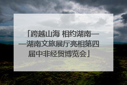跨越山海 相约湖南——湖南文旅展厅亮相第四届中非经贸博览会