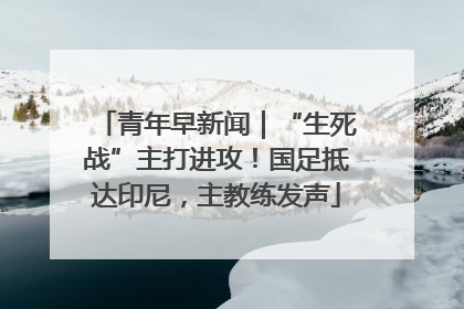 青年早新闻｜“生死战”主打进攻！国足抵达印尼，主教练发声