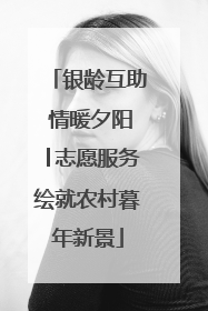 银龄互助 情暖夕阳│志愿服务绘就农村暮年新景