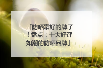 防晒霜好的牌子！盘点：十大好评如潮的防晒品牌