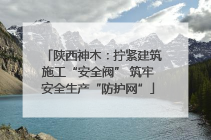 陕西神木：拧紧建筑施工“安全阀” 筑牢安全生产“防护网”
