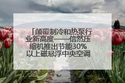 颠覆制冷和热泵行业新高度——信然压缩机推出节能30%以上磁悬浮中央空调和磁悬浮热泵