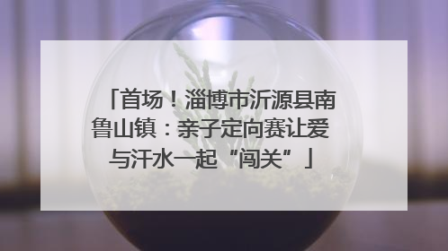 首场！淄博市沂源县南鲁山镇：亲子定向赛让爱与汗水一起“闯关”