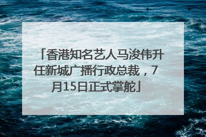 香港知名艺人马浚伟升任新城广播行政总裁，7月15日正式掌舵