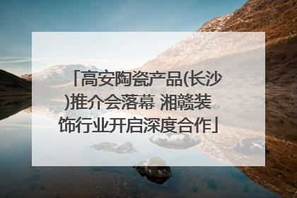 高安陶瓷产品(长沙)推介会落幕 湘赣装饰行业开启深度合作