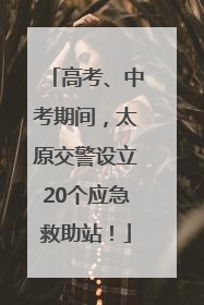 高考、中考期间，太原交警设立20个应急救助站！
