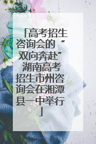 高考招生咨询会的“双向奔赴” 湖南高考招生市州咨询会在湘潭县一中举行
