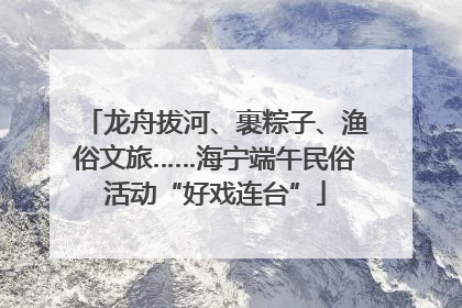 龙舟拔河、裹粽子、渔俗文旅……海宁端午民俗活动“好戏连台”