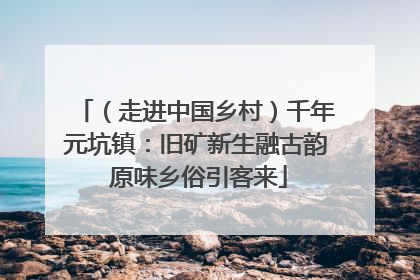 （走进中国乡村）千年元坑镇：旧矿新生融古韵 原味乡俗引客来