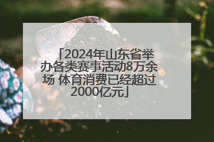 2024年山东省举办各类赛事活动8万余场 体育消费已经超过2000亿元