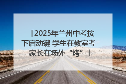 2025年兰州中考按下启动键 学生在教室考 家长在场外“烤”