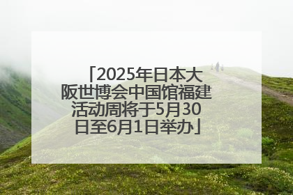 2025年日本大阪世博会中国馆福建活动周将于5月30日至6月1日举办