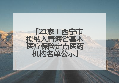 21家！西宁市拟纳入青海省基本医疗保险定点医药机构名单公示