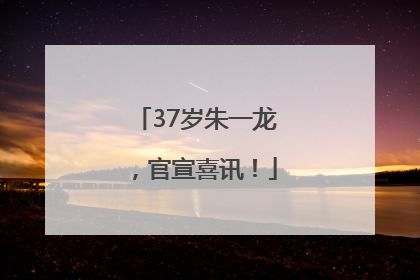 37岁朱一龙，官宣喜讯！