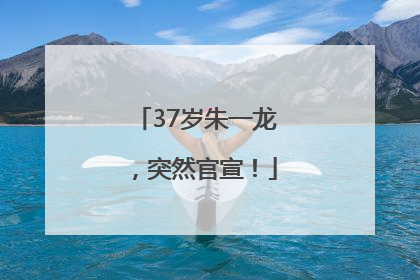 37岁朱一龙，突然官宣！