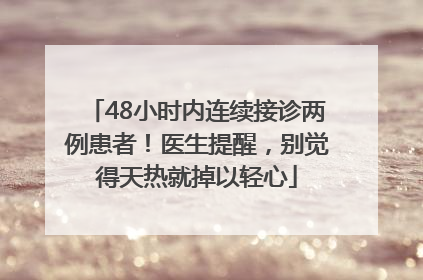 48小时内连续接诊两例患者！医生提醒，别觉得天热就掉以轻心