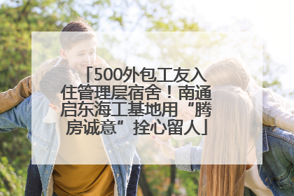 500外包工友入住管理层宿舍！南通启东海工基地用“腾房诚意”拴心留人