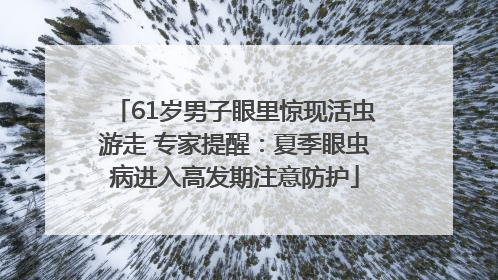 61岁男子眼里惊现活虫游走 专家提醒：夏季眼虫病进入高发期注意防护