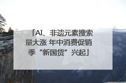 AI、非遗元素搜索量大涨 年中消费促销季“新国货”兴起